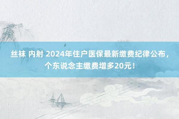 丝袜 内射 2024年住户医保最新缴费纪律公布，个东说念主缴费增多20元！