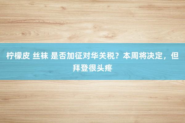 柠檬皮 丝袜 是否加征对华关税？本周将决定，但拜登很头疼