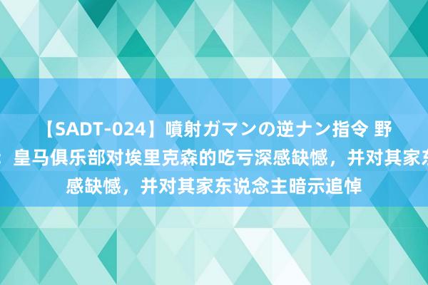 【SADT-024】噴射ガマンの逆ナン指令 野外浣腸悪戯 官方：皇马俱乐部对埃里克森的吃亏深感缺憾，并对其家东说念主暗示追悼