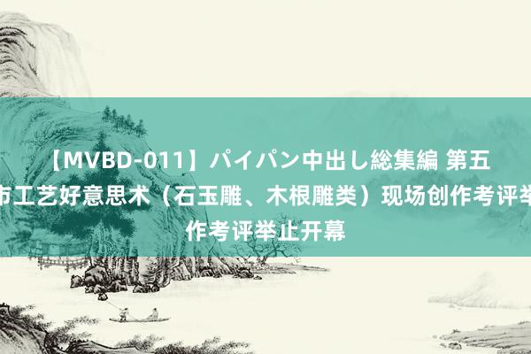 【MVBD-011】パイパン中出し総集編 第五届泉州市工艺好意思术（石玉雕、木根雕类）现场创作考评举止开幕