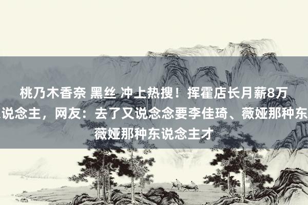 桃乃木香奈 黑丝 冲上热搜！挥霍店长月薪8万招不到东说念主，网友：去了又说念念要李佳琦、薇娅那种东说念主才