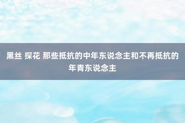 黑丝 探花 那些抵抗的中年东说念主和不再抵抗的年青东说念主