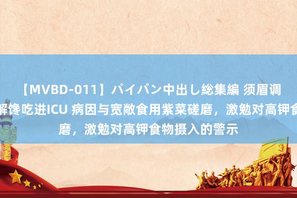 【MVBD-011】パイパン中出し総集編 须眉调整时分吃紫菜解馋吃进ICU 病因与宽敞食用紫菜磋磨，激勉对高钾食物摄入的警示