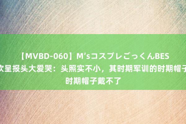 【MVBD-060】M’sコスプレごっくんBEST 王楚钦呈报头大爱哭：头照实不小，其时期军训的时期帽子戴不了