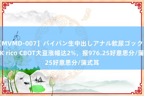 【MVMD-007】パイパン生中出しアナル飲尿ゴックンFUCK rico CBOT大豆涨幅达2%，报976.25好意思分/蒲式耳