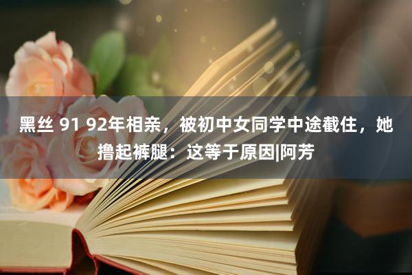 黑丝 91 92年相亲，被初中女同学中途截住，她撸起裤腿：这等于原因|阿芳