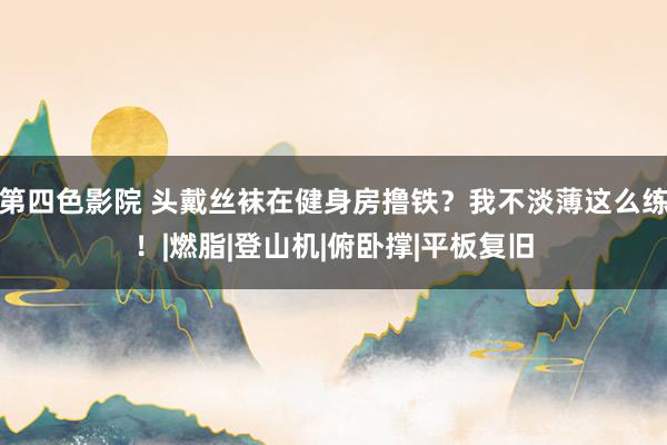 第四色影院 头戴丝袜在健身房撸铁？我不淡薄这么练！|燃脂|登山机|俯卧撑|平板复旧