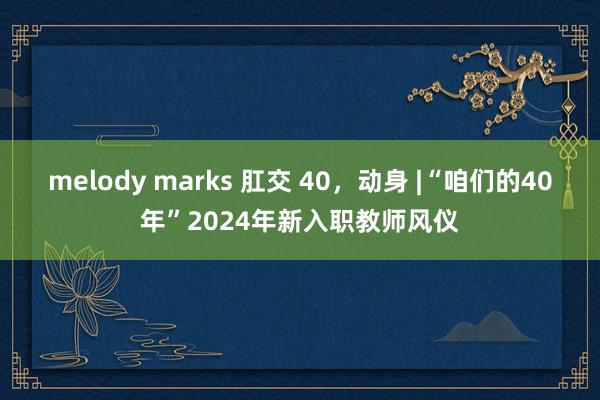 melody marks 肛交 40，动身 |“咱们的40年”2024年新入职教师风仪