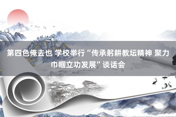 第四色俺去也 学校举行“传承躬耕教坛精神 聚力巾帼立功发展”谈话会