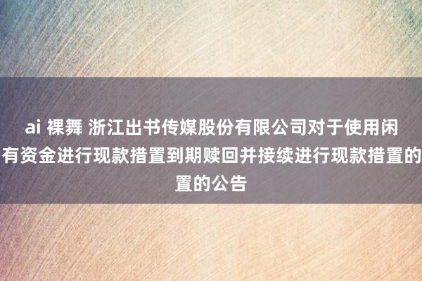 ai 裸舞 浙江出书传媒股份有限公司对于使用闲置自有资金进行现款措置到期赎回并接续进行现款措置的公告