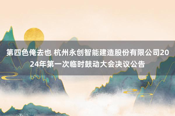 第四色俺去也 杭州永创智能建造股份有限公司2024年第一次临时鼓动大会决议公告