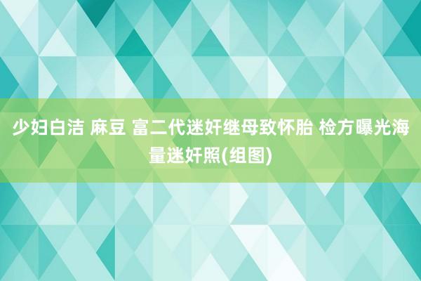 少妇白洁 麻豆 富二代迷奸继母致怀胎 检方曝光海量迷奸照(组图)