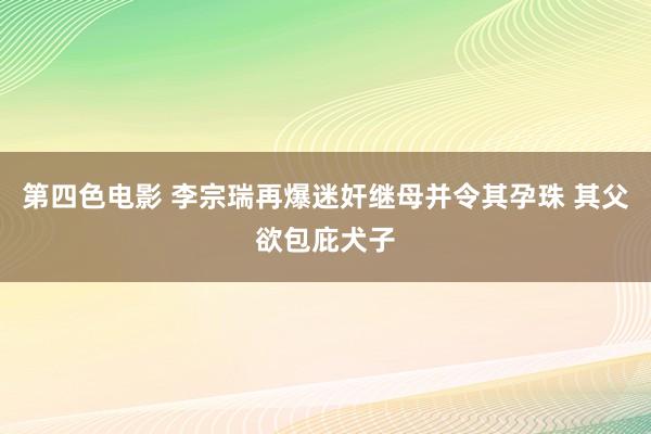 第四色电影 李宗瑞再爆迷奸继母并令其孕珠 其父欲包庇犬子