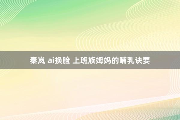 秦岚 ai换脸 上班族姆妈的哺乳诀要