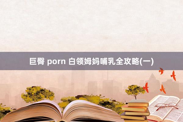 巨臀 porn 白领姆妈哺乳全攻略(一)