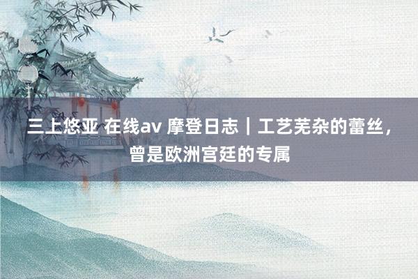 三上悠亚 在线av 摩登日志｜工艺芜杂的蕾丝，曾是欧洲宫廷的专属