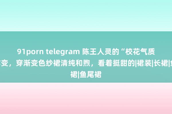 91porn telegram 陈王人灵的“校花气质”没咋变，穿渐变色纱裙清纯和煦，看着挺甜的|裙装|长裙|鱼尾裙