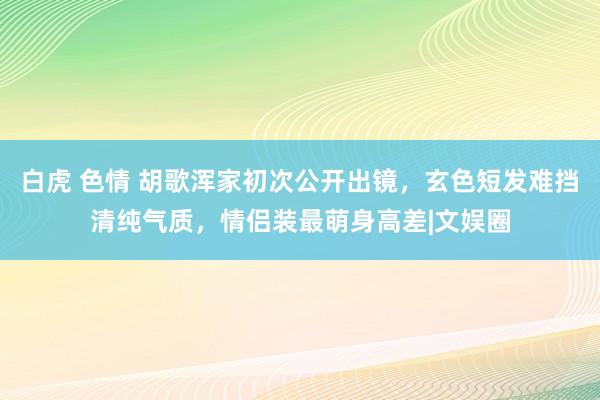 白虎 色情 胡歌浑家初次公开出镜，玄色短发难挡清纯气质，情侣装最萌身高差|文娱圈