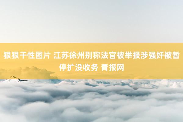 狠狠干性图片 江苏徐州别称法官被举报涉强奸被暂停扩没收务 青报网