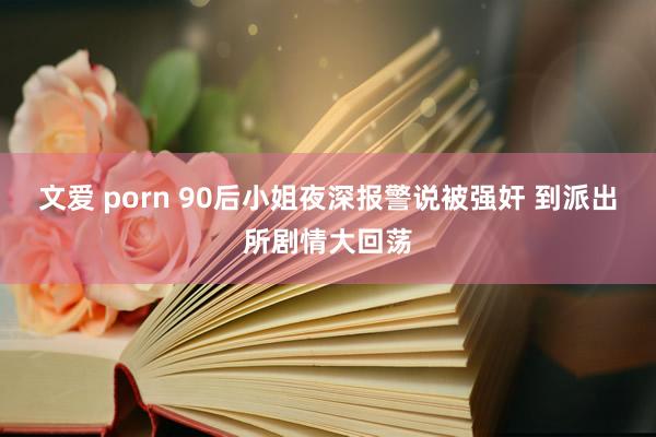 文爱 porn 90后小姐夜深报警说被强奸 到派出所剧情大回荡