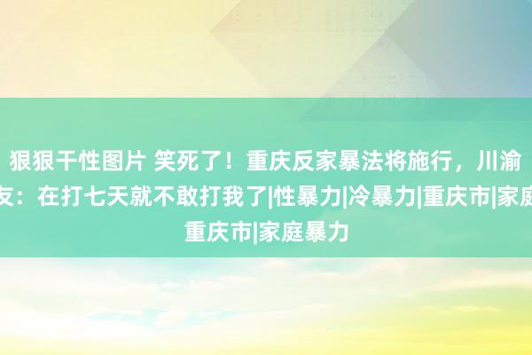 狠狠干性图片 笑死了！重庆反家暴法将施行，川渝男网友：在打七天就不敢打我了|性暴力|冷暴力|重庆市|家庭暴力