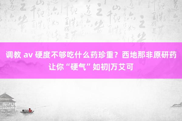 调教 av 硬度不够吃什么药珍重？西地那非原研药让你“硬气”如初|万艾可