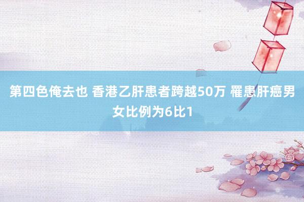 第四色俺去也 香港乙肝患者跨越50万 罹患肝癌男女比例为6比1