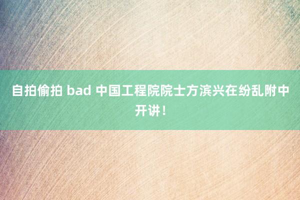 自拍偷拍 bad 中国工程院院士方滨兴在纷乱附中开讲！