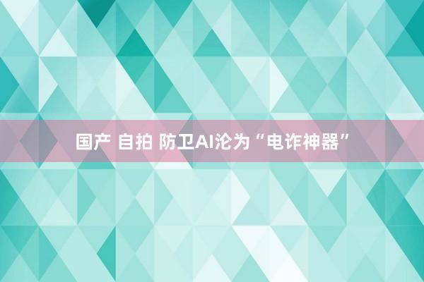 国产 自拍 防卫AI沦为“电诈神器”