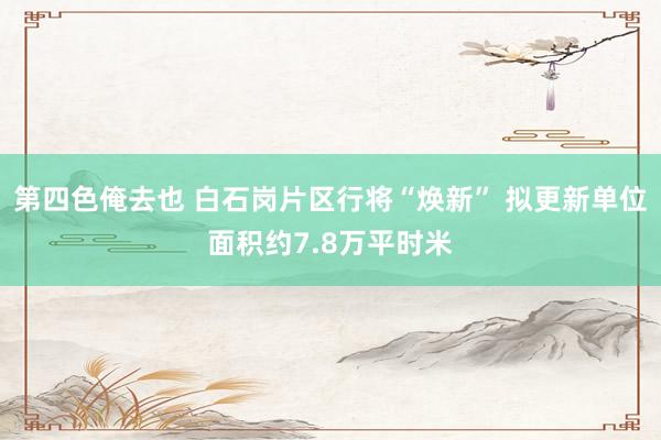 第四色俺去也 白石岗片区行将“焕新” 拟更新单位面积约7.8万平时米